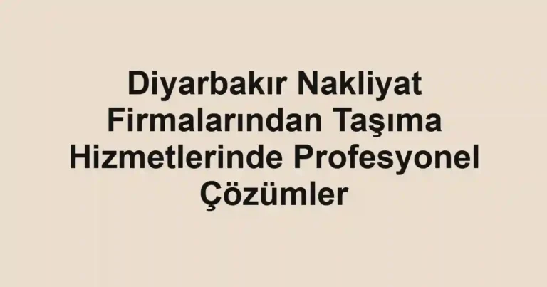 Diyarbakır Nakliyat Firmalarından Taşıma Hizmetlerinde Profesyonel Çözümler