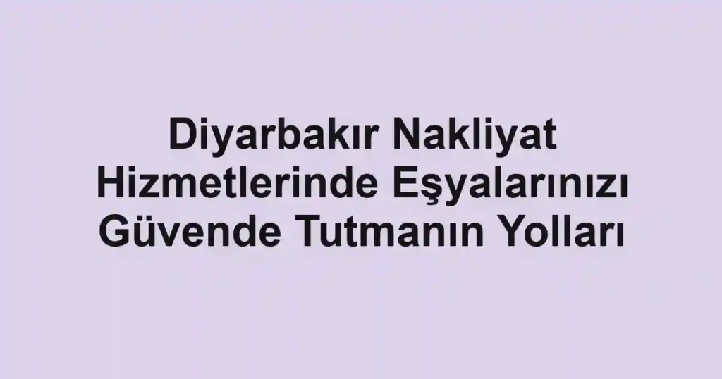 Diyarbakır Nakliyat Hizmetlerinde Eşyalarınızı Güvende Tutmanın Yolları