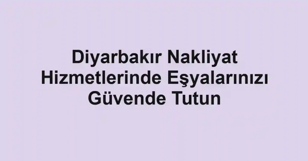 Diyarbakır Nakliyat Hizmetlerinde Eşyalarınızı Güvende Tutun