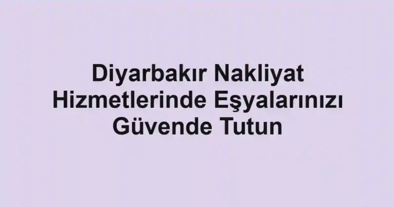 Diyarbakır Nakliyat Hizmetlerinde Eşyalarınızı Güvende Tutun
