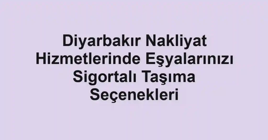 Diyarbakır Nakliyat Hizmetlerinde Eşyalarınızı Sigortalı Taşıma Seçenekleri