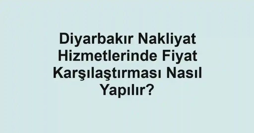 Diyarbakır Nakliyat Hizmetlerinde Fiyat Karşılaştırması Nasıl Yapılır?