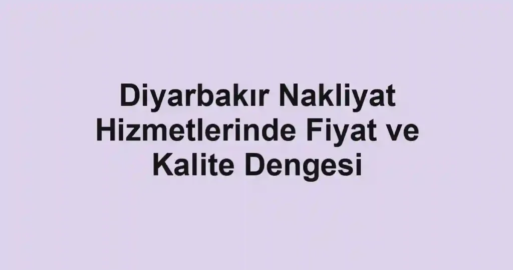 Diyarbakır Nakliyat Hizmetlerinde Fiyat ve Kalite Dengesi