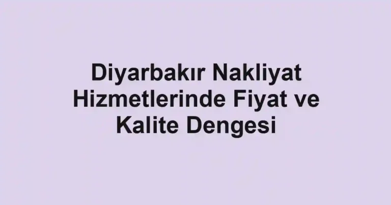 Diyarbakır Nakliyat Hizmetlerinde Fiyat ve Kalite Dengesi
