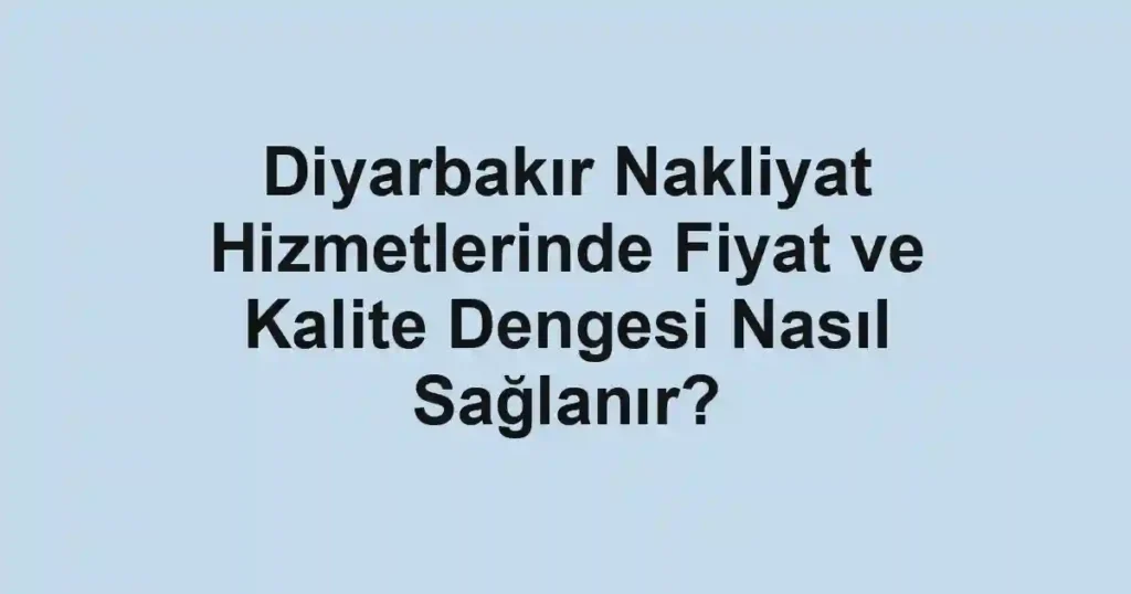 Diyarbakır Nakliyat Hizmetlerinde Fiyat ve Kalite Dengesi Nasıl Sağlanır?