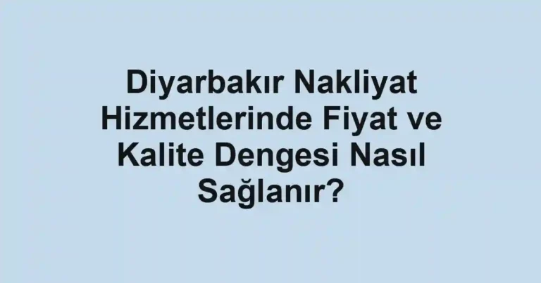 Diyarbakır Nakliyat Hizmetlerinde Fiyat ve Kalite Dengesi Nasıl Sağlanır?