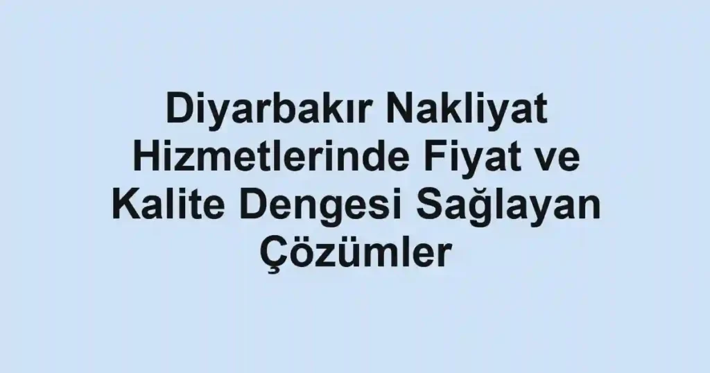 Diyarbakır Nakliyat Hizmetlerinde Fiyat ve Kalite Dengesi Sağlayan Çözümler