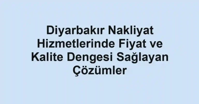 Diyarbakır Nakliyat Hizmetlerinde Fiyat ve Kalite Dengesi Sağlayan Çözümler