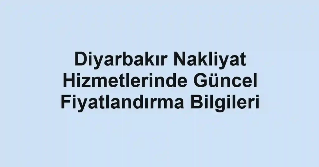 Diyarbakır Nakliyat Hizmetlerinde Güncel Fiyatlandırma Bilgileri