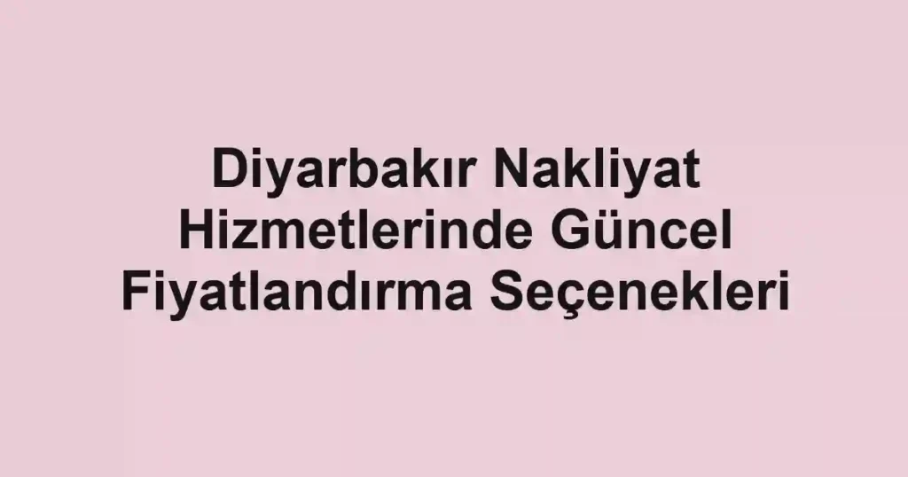 Diyarbakır Nakliyat Hizmetlerinde Güncel Fiyatlandırma Seçenekleri