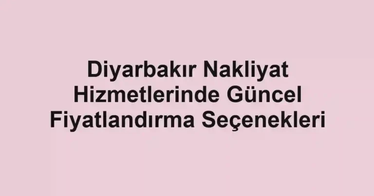 Diyarbakır Nakliyat Hizmetlerinde Güncel Fiyatlandırma Seçenekleri