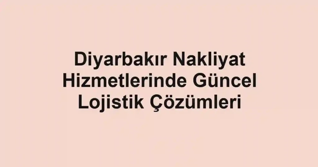 Diyarbakır Nakliyat Hizmetlerinde Güncel Lojistik Çözümleri