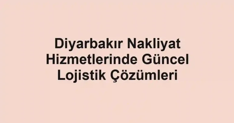 Diyarbakır Nakliyat Hizmetlerinde Güncel Lojistik Çözümleri