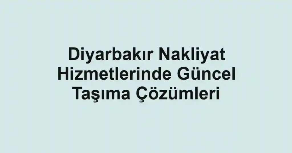 Diyarbakır Nakliyat Hizmetlerinde Güncel Taşıma Çözümleri