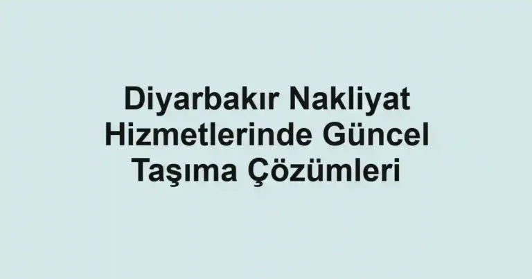 Diyarbakır Nakliyat Hizmetlerinde Güncel Taşıma Çözümleri