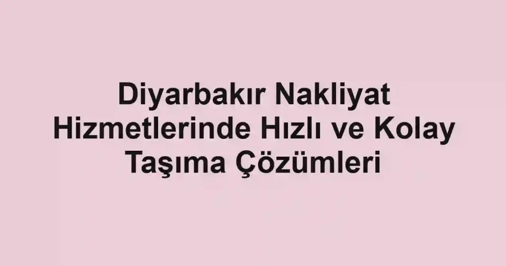 Diyarbakır Nakliyat Hizmetlerinde Hızlı ve Kolay Taşıma Çözümleri
