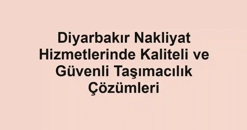 Diyarbakır Nakliyat Hizmetlerinde Kaliteli ve Güvenli Taşımacılık Çözümleri