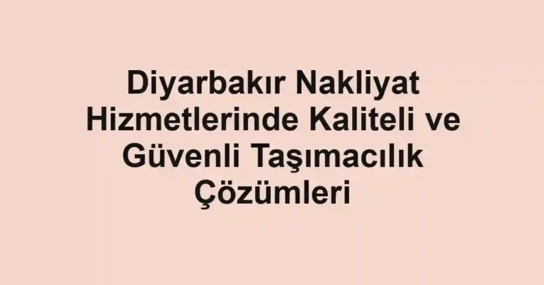 Diyarbakır Nakliyat Hizmetlerinde Kaliteli ve Güvenli Taşımacılık Çözümleri