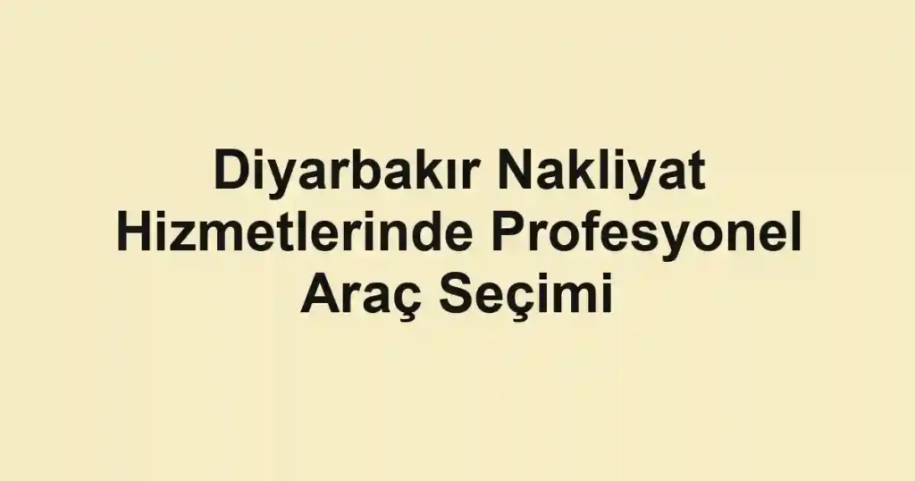 Diyarbakır Nakliyat Hizmetlerinde Profesyonel Araç Seçimi