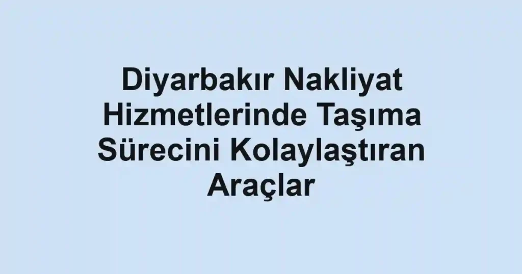 Diyarbakır Nakliyat Hizmetlerinde Taşıma Sürecini Kolaylaştıran Araçlar