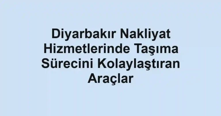 Diyarbakır Nakliyat Hizmetlerinde Taşıma Sürecini Kolaylaştıran Araçlar