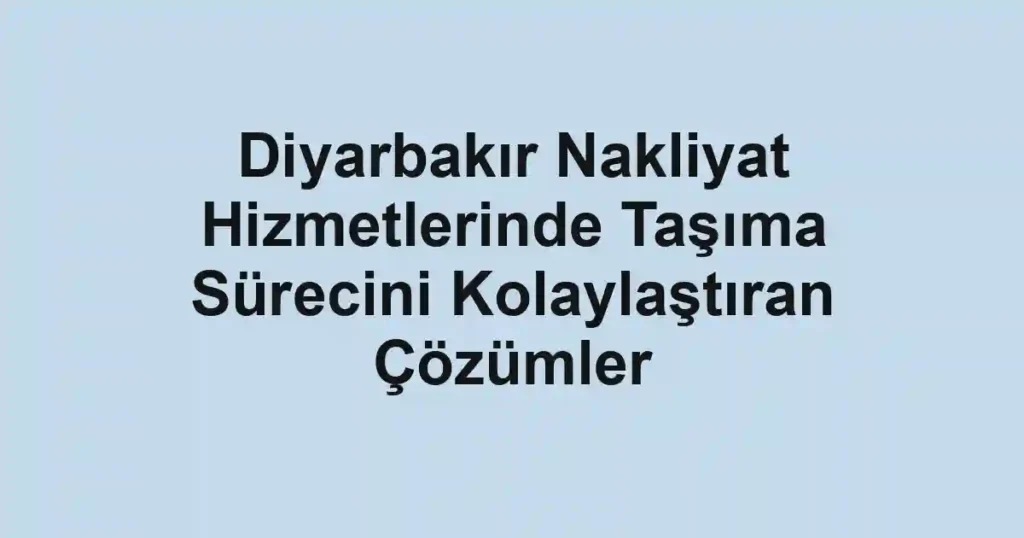 Diyarbakır Nakliyat Hizmetlerinde Taşıma Sürecini Kolaylaştıran Çözümler