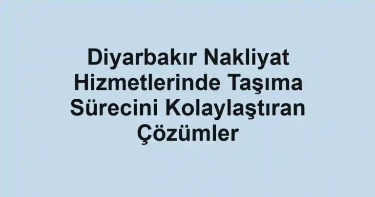 Diyarbakır Nakliyat Hizmetlerinde Taşıma Sürecini Kolaylaştıran Çözümler
