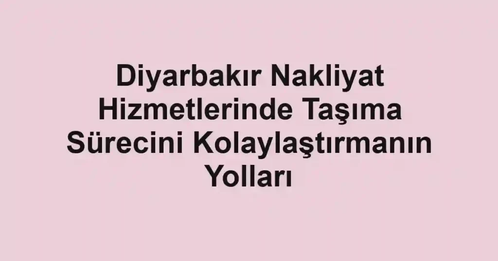 Diyarbakır Nakliyat Hizmetlerinde Taşıma Sürecini Kolaylaştırmanın Yolları