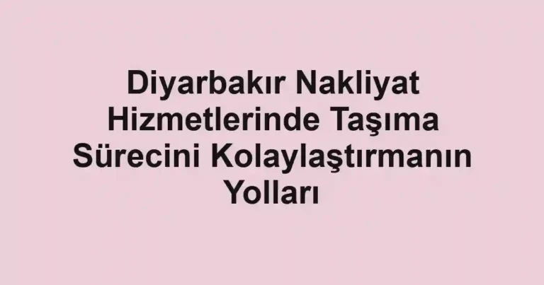 Diyarbakır Nakliyat Hizmetlerinde Taşıma Sürecini Kolaylaştırmanın Yolları