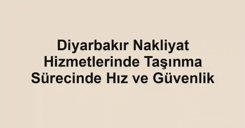 Diyarbakır Nakliyat Hizmetlerinde Taşınma Sürecinde Hız ve Güvenlik