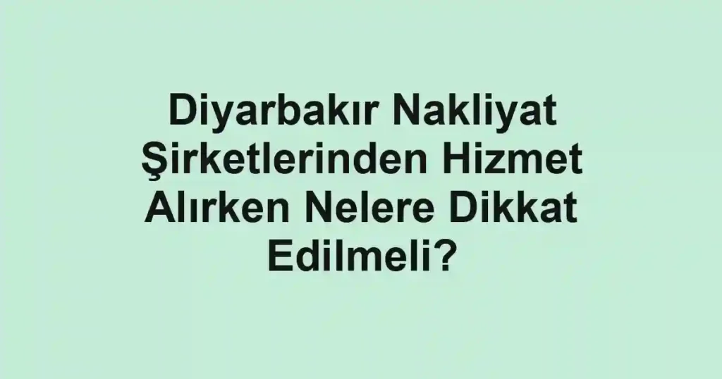 Diyarbakır Nakliyat Şirketlerinden Hizmet Alırken Nelere Dikkat Edilmeli?