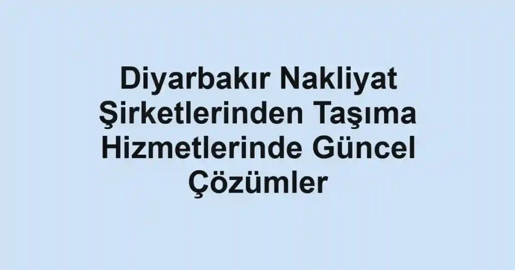 Diyarbakır Nakliyat Şirketlerinden Taşıma Hizmetlerinde Güncel Çözümler