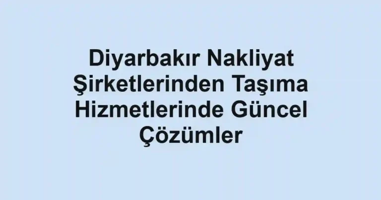 Diyarbakır Nakliyat Şirketlerinden Taşıma Hizmetlerinde Güncel Çözümler