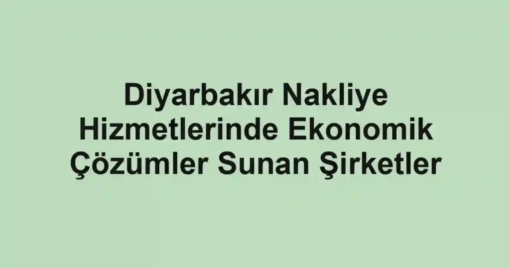 Diyarbakır Nakliye Hizmetlerinde Ekonomik Çözümler Sunan Şirketler
