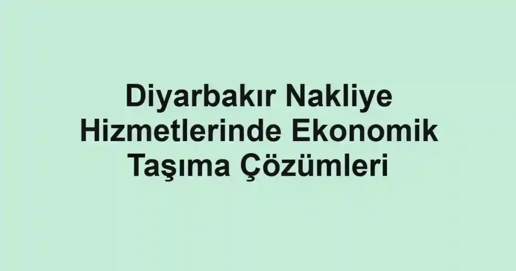 Diyarbakır Nakliye Hizmetlerinde Ekonomik Taşıma Çözümleri