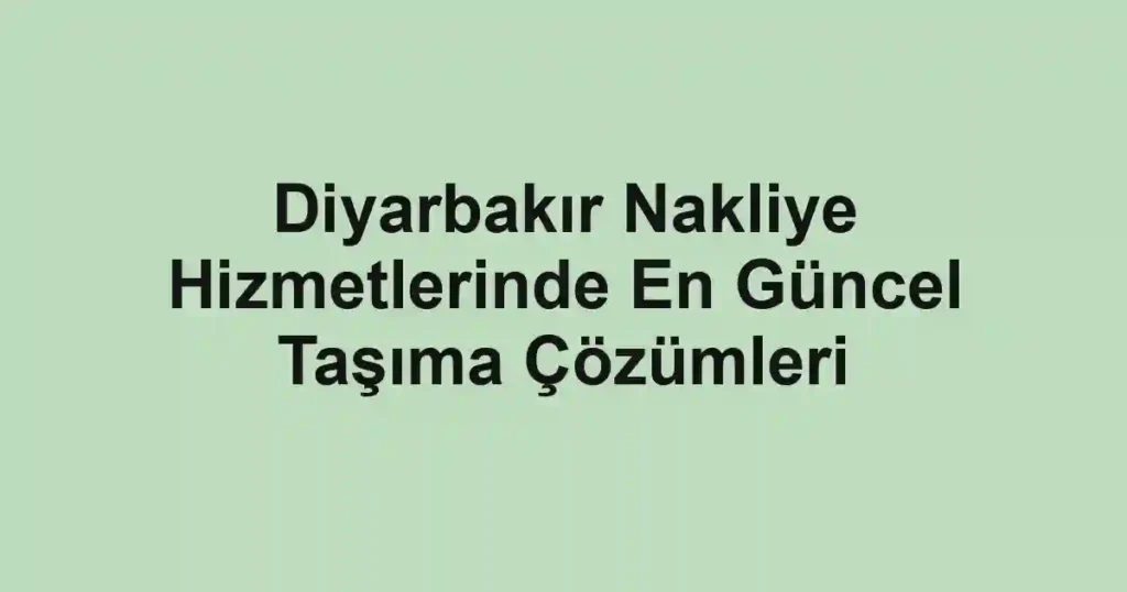 Diyarbakır Nakliye Hizmetlerinde En Güncel Taşıma Çözümleri