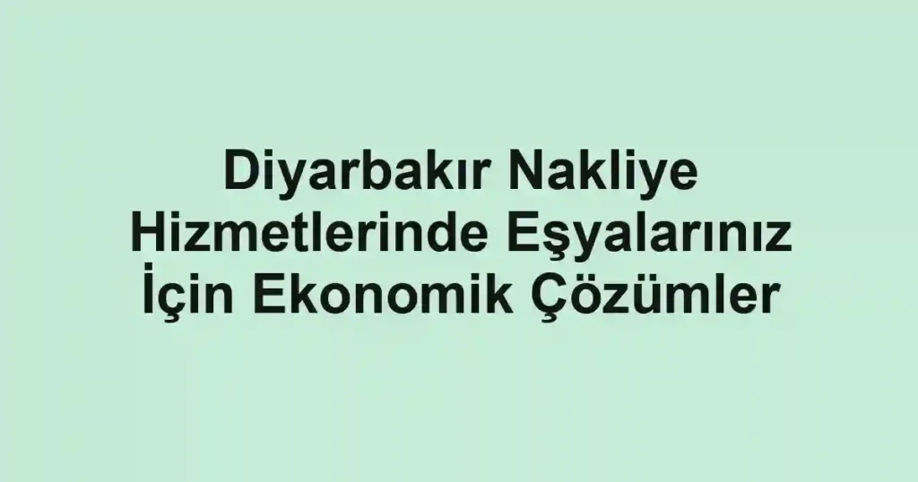 Diyarbakır Nakliye Hizmetlerinde Eşyalarınız İçin Ekonomik Çözümler