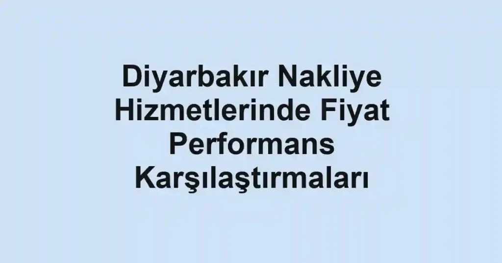 Diyarbakır Nakliye Hizmetlerinde Fiyat Performans Karşılaştırmaları