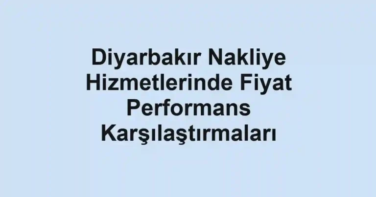 Diyarbakır Nakliye Hizmetlerinde Fiyat Performans Karşılaştırmaları