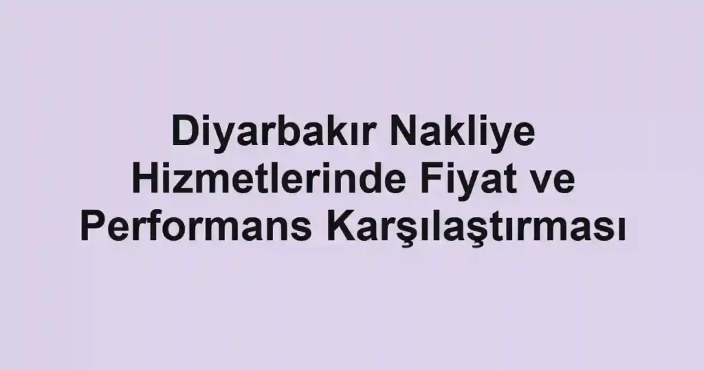 Diyarbakır Nakliye Hizmetlerinde Fiyat ve Performans Karşılaştırması