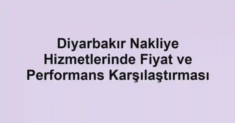 Diyarbakır Nakliye Hizmetlerinde Fiyat ve Performans Karşılaştırması
