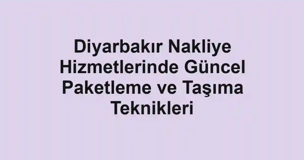 Diyarbakır Nakliye Hizmetlerinde Güncel Paketleme ve Taşıma Teknikleri