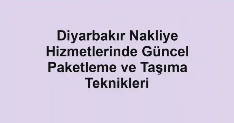 Diyarbakır Nakliye Hizmetlerinde Güncel Paketleme ve Taşıma Teknikleri