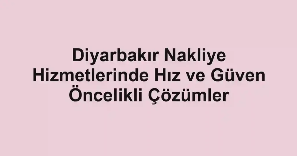 Diyarbakır Nakliye Hizmetlerinde Hız ve Güven Öncelikli Çözümler