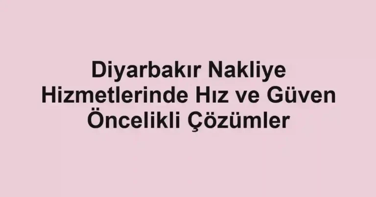 Diyarbakır Nakliye Hizmetlerinde Hız ve Güven Öncelikli Çözümler