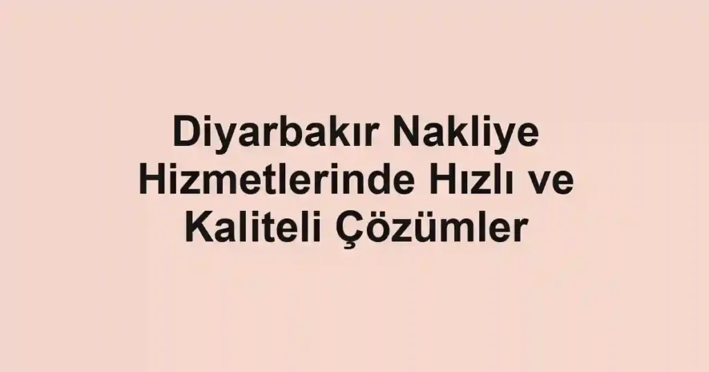 Diyarbakır Nakliye Hizmetlerinde Hızlı ve Kaliteli Çözümler