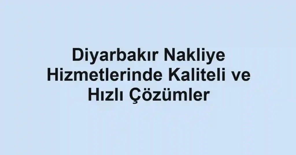 Diyarbakır Nakliye Hizmetlerinde Kaliteli ve Hızlı Çözümler