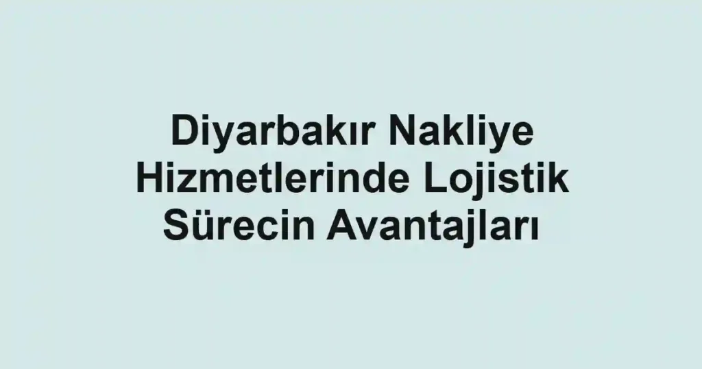 Diyarbakır Nakliye Hizmetlerinde Lojistik Sürecin Avantajları