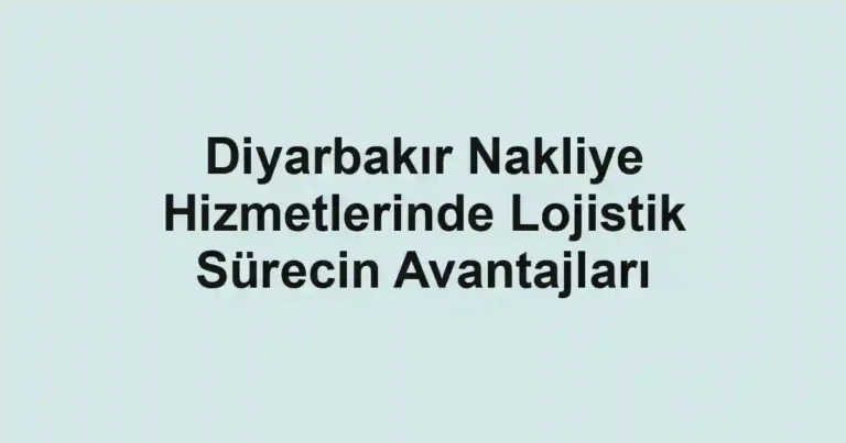 Diyarbakır Nakliye Hizmetlerinde Lojistik Sürecin Avantajları