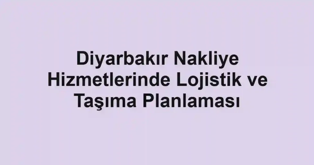 Diyarbakır Nakliye Hizmetlerinde Lojistik ve Taşıma Planlaması